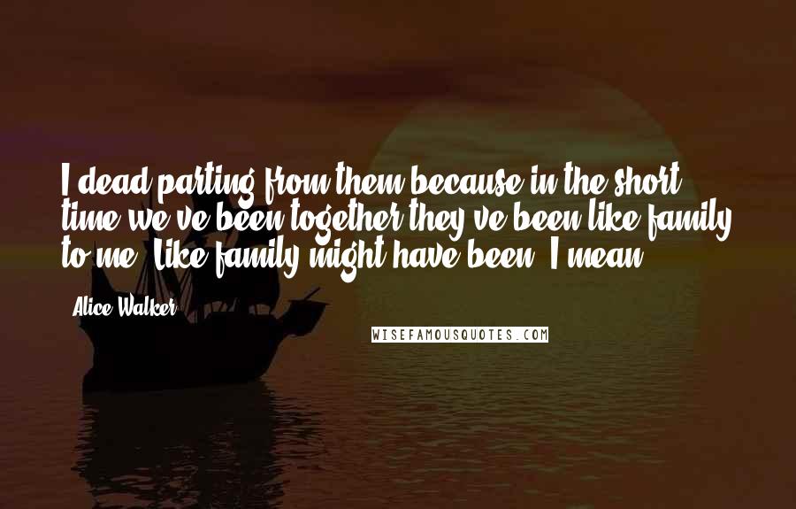 Alice Walker Quotes: I dead parting from them because in the short time we've been together they've been like family to me. Like family might have been, I mean.