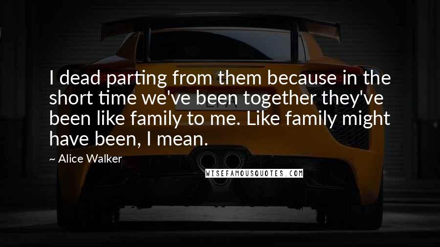 Alice Walker Quotes: I dead parting from them because in the short time we've been together they've been like family to me. Like family might have been, I mean.