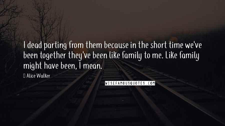 Alice Walker Quotes: I dead parting from them because in the short time we've been together they've been like family to me. Like family might have been, I mean.