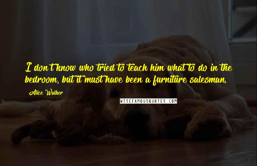 Alice Walker Quotes: I don't know who tried to teach him what to do in the bedroom, but it must have been a furniture salesman.