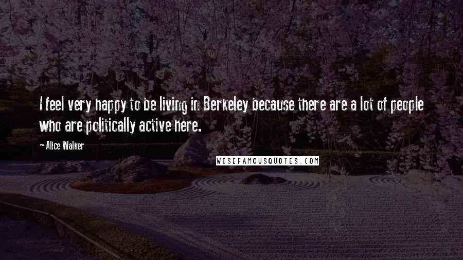 Alice Walker Quotes: I feel very happy to be living in Berkeley because there are a lot of people who are politically active here.