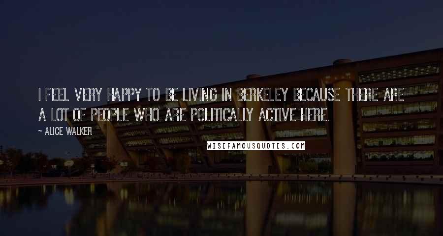 Alice Walker Quotes: I feel very happy to be living in Berkeley because there are a lot of people who are politically active here.