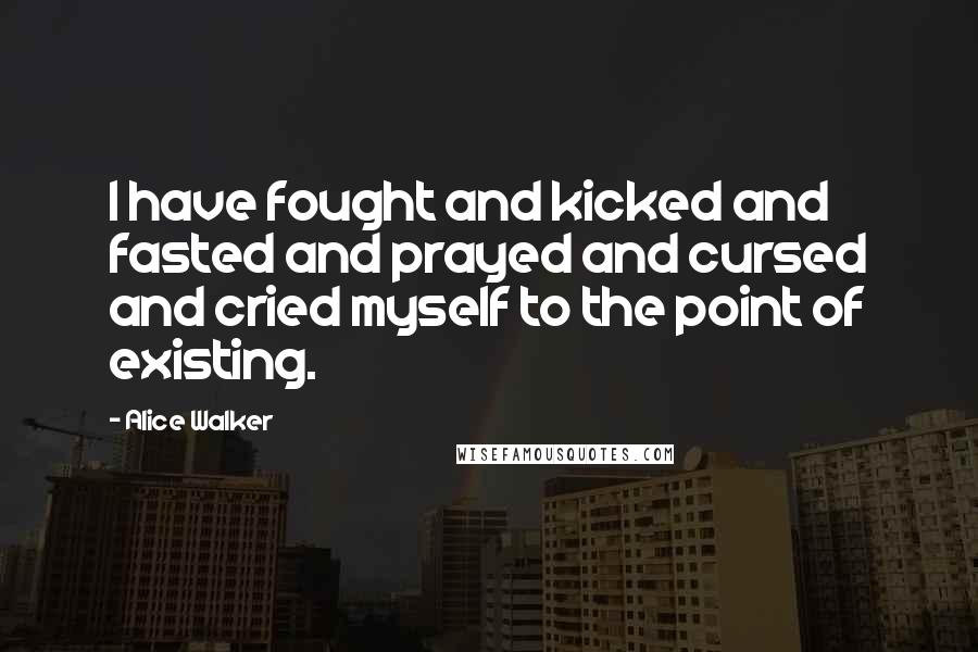 Alice Walker Quotes: I have fought and kicked and fasted and prayed and cursed and cried myself to the point of existing.