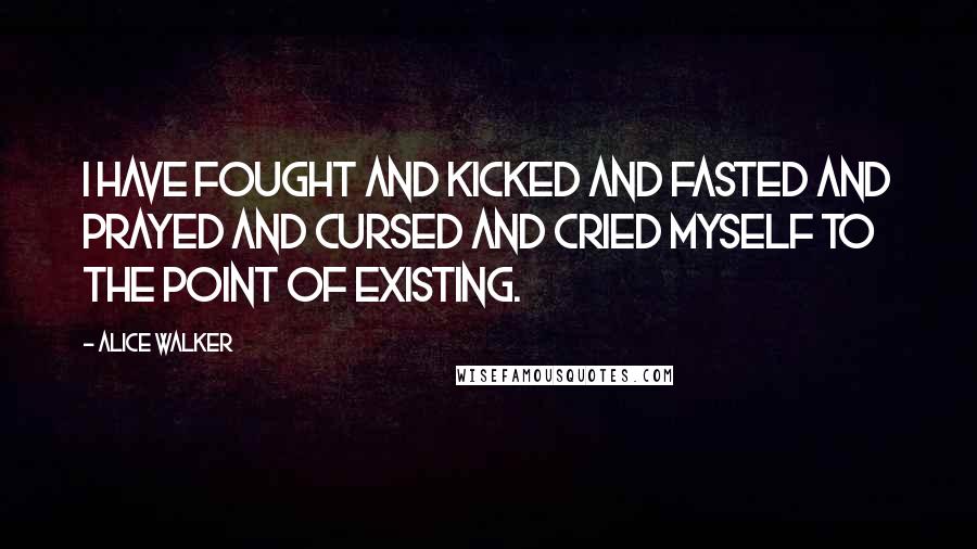 Alice Walker Quotes: I have fought and kicked and fasted and prayed and cursed and cried myself to the point of existing.