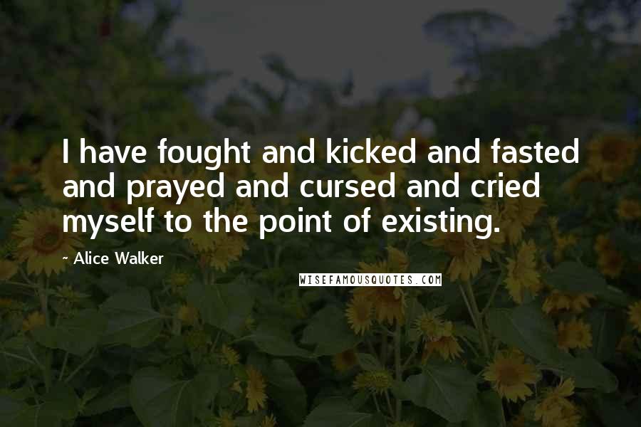 Alice Walker Quotes: I have fought and kicked and fasted and prayed and cursed and cried myself to the point of existing.