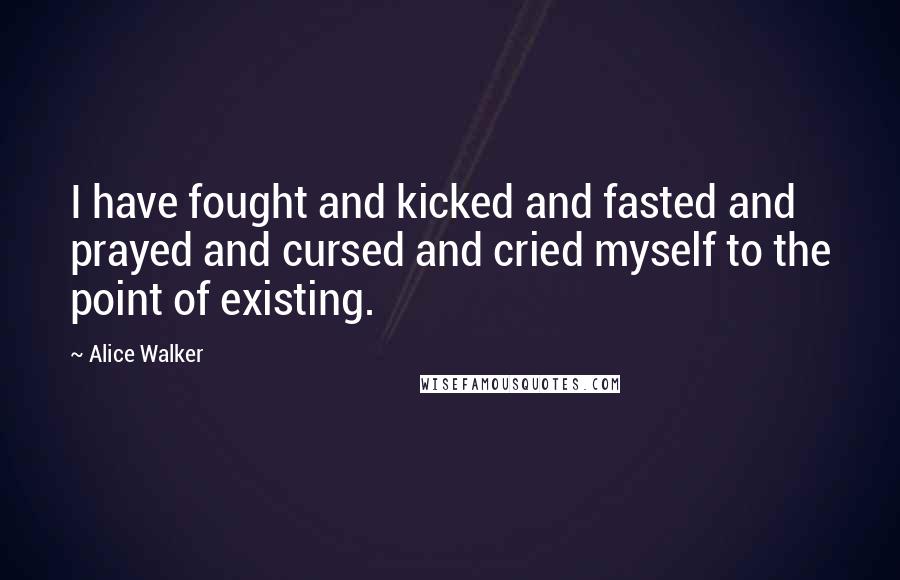 Alice Walker Quotes: I have fought and kicked and fasted and prayed and cursed and cried myself to the point of existing.