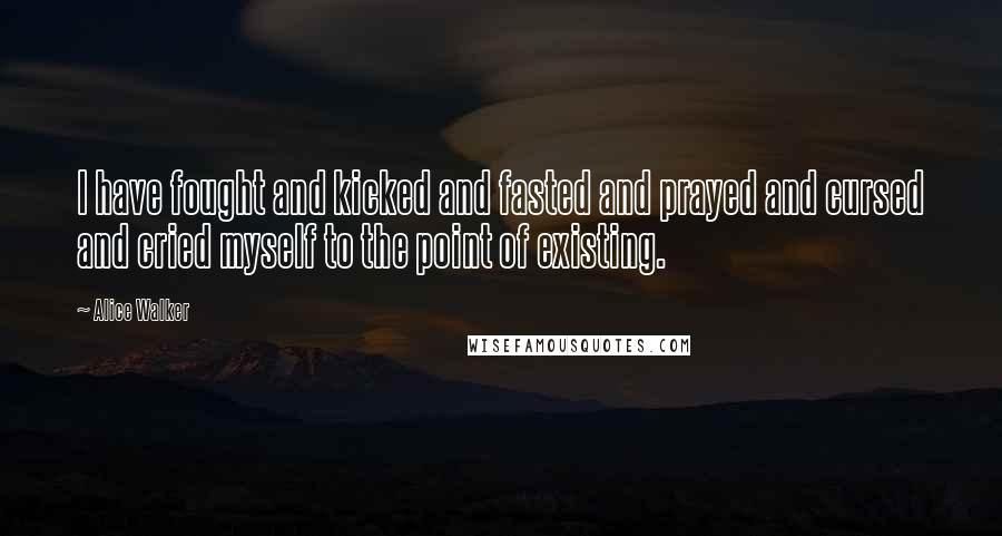 Alice Walker Quotes: I have fought and kicked and fasted and prayed and cursed and cried myself to the point of existing.