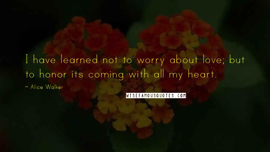 Alice Walker Quotes: I have learned not to worry about love; but to honor its coming with all my heart.