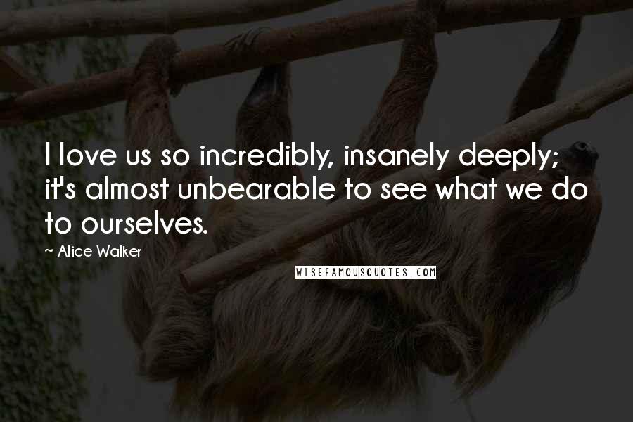 Alice Walker Quotes: I love us so incredibly, insanely deeply; it's almost unbearable to see what we do to ourselves.