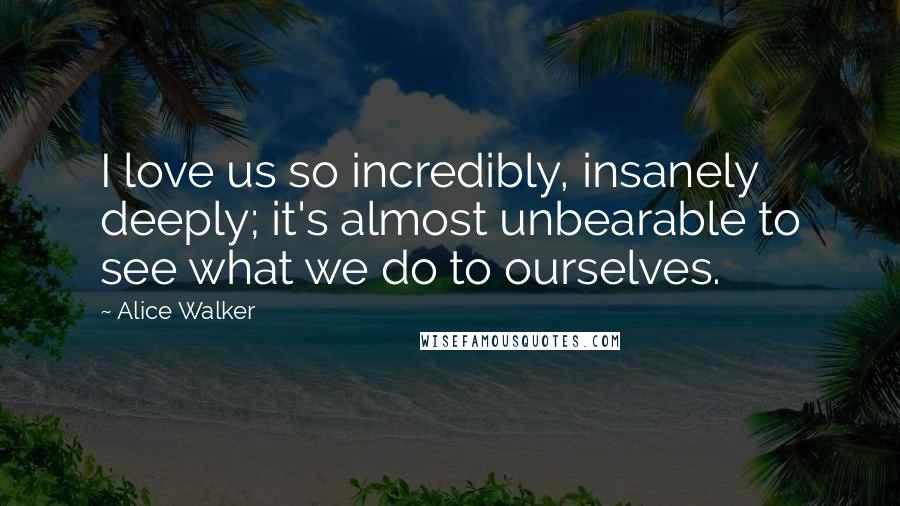 Alice Walker Quotes: I love us so incredibly, insanely deeply; it's almost unbearable to see what we do to ourselves.