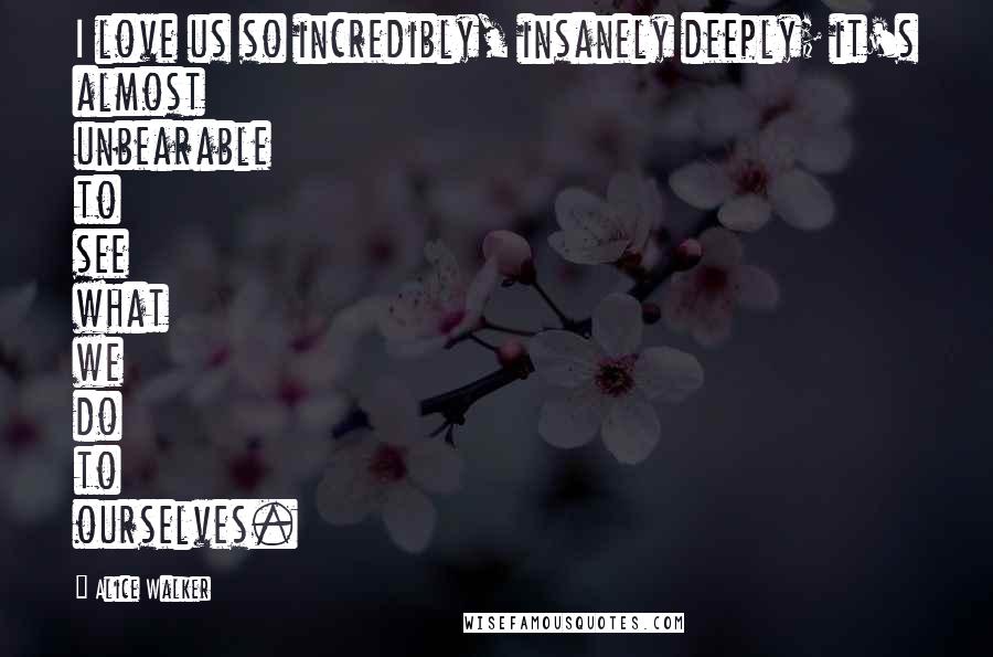 Alice Walker Quotes: I love us so incredibly, insanely deeply; it's almost unbearable to see what we do to ourselves.