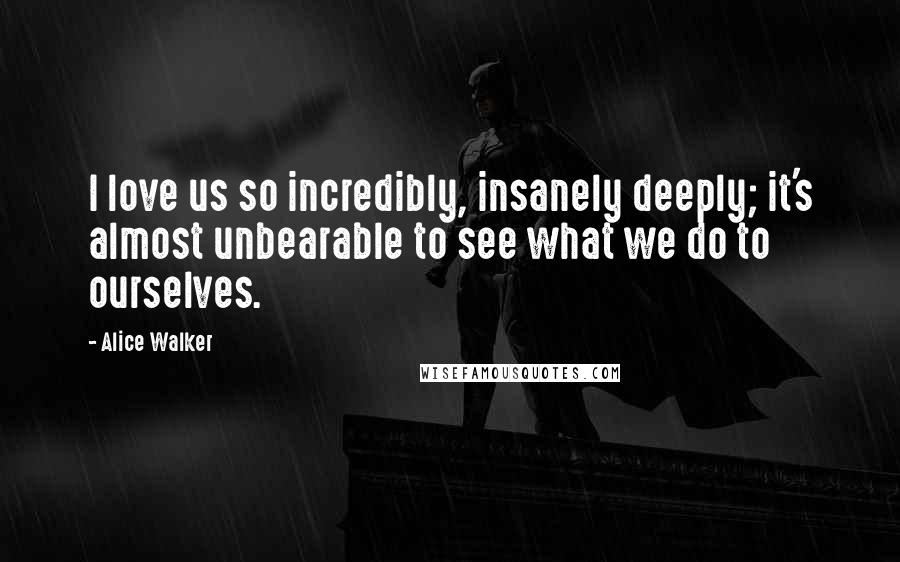 Alice Walker Quotes: I love us so incredibly, insanely deeply; it's almost unbearable to see what we do to ourselves.