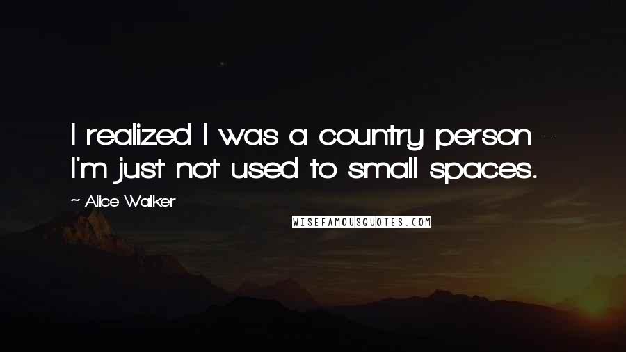 Alice Walker Quotes: I realized I was a country person - I'm just not used to small spaces.