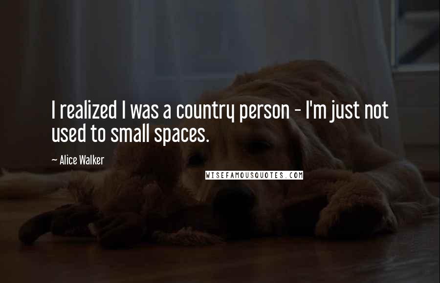 Alice Walker Quotes: I realized I was a country person - I'm just not used to small spaces.