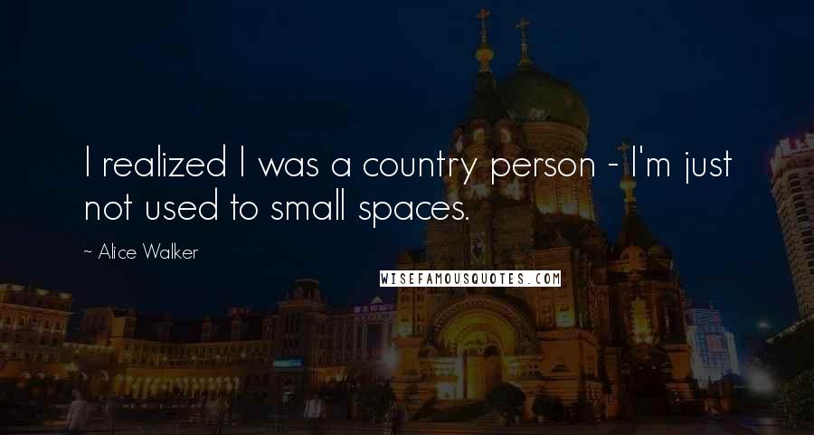 Alice Walker Quotes: I realized I was a country person - I'm just not used to small spaces.