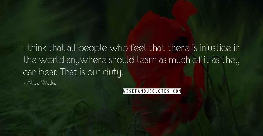 Alice Walker Quotes: I think that all people who feel that there is injustice in the world anywhere should learn as much of it as they can bear. That is our duty.