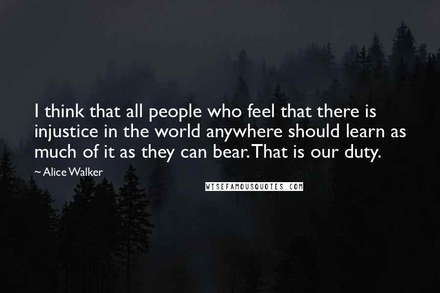 Alice Walker Quotes: I think that all people who feel that there is injustice in the world anywhere should learn as much of it as they can bear. That is our duty.