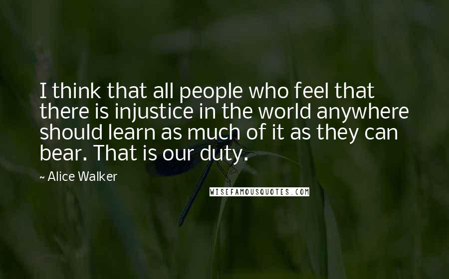 Alice Walker Quotes: I think that all people who feel that there is injustice in the world anywhere should learn as much of it as they can bear. That is our duty.