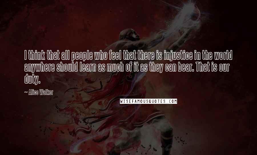 Alice Walker Quotes: I think that all people who feel that there is injustice in the world anywhere should learn as much of it as they can bear. That is our duty.