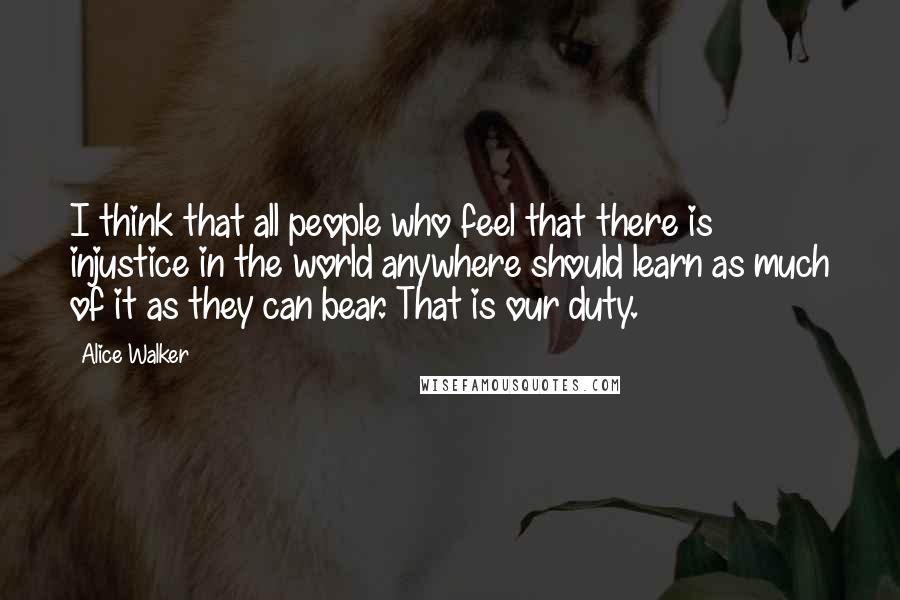 Alice Walker Quotes: I think that all people who feel that there is injustice in the world anywhere should learn as much of it as they can bear. That is our duty.