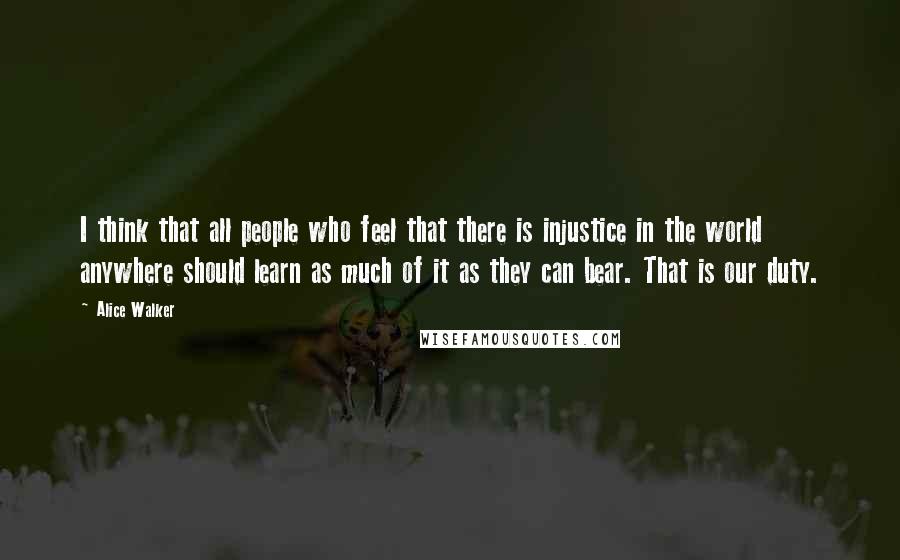 Alice Walker Quotes: I think that all people who feel that there is injustice in the world anywhere should learn as much of it as they can bear. That is our duty.