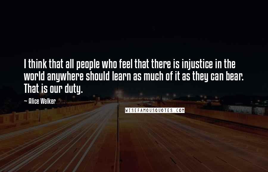 Alice Walker Quotes: I think that all people who feel that there is injustice in the world anywhere should learn as much of it as they can bear. That is our duty.