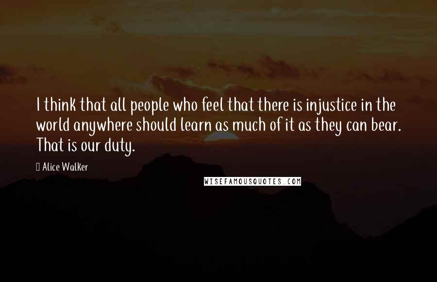 Alice Walker Quotes: I think that all people who feel that there is injustice in the world anywhere should learn as much of it as they can bear. That is our duty.