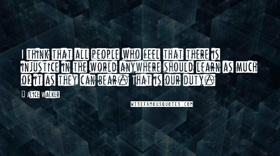 Alice Walker Quotes: I think that all people who feel that there is injustice in the world anywhere should learn as much of it as they can bear. That is our duty.