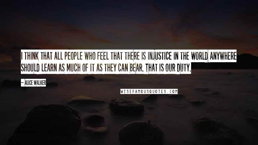 Alice Walker Quotes: I think that all people who feel that there is injustice in the world anywhere should learn as much of it as they can bear. That is our duty.