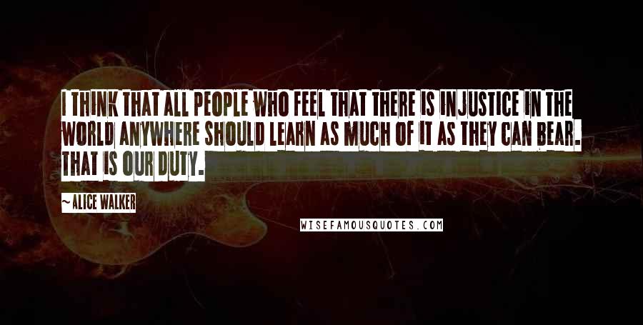 Alice Walker Quotes: I think that all people who feel that there is injustice in the world anywhere should learn as much of it as they can bear. That is our duty.