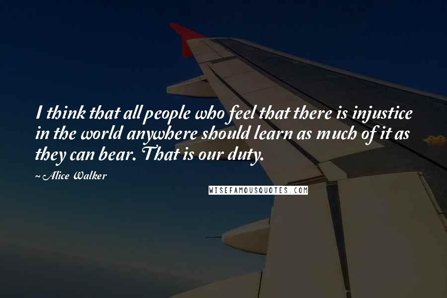 Alice Walker Quotes: I think that all people who feel that there is injustice in the world anywhere should learn as much of it as they can bear. That is our duty.