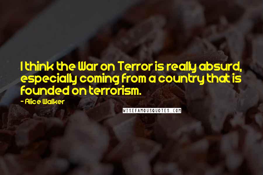Alice Walker Quotes: I think the War on Terror is really absurd, especially coming from a country that is founded on terrorism.
