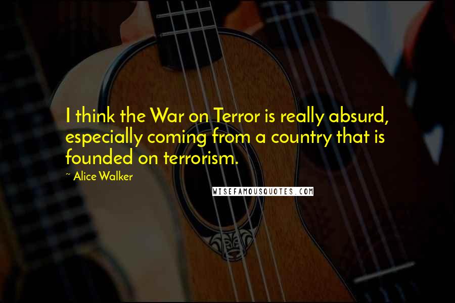 Alice Walker Quotes: I think the War on Terror is really absurd, especially coming from a country that is founded on terrorism.