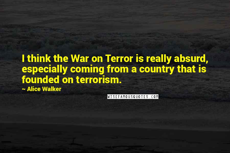 Alice Walker Quotes: I think the War on Terror is really absurd, especially coming from a country that is founded on terrorism.