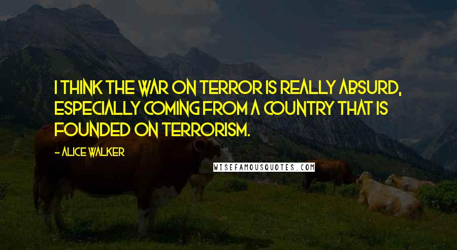 Alice Walker Quotes: I think the War on Terror is really absurd, especially coming from a country that is founded on terrorism.