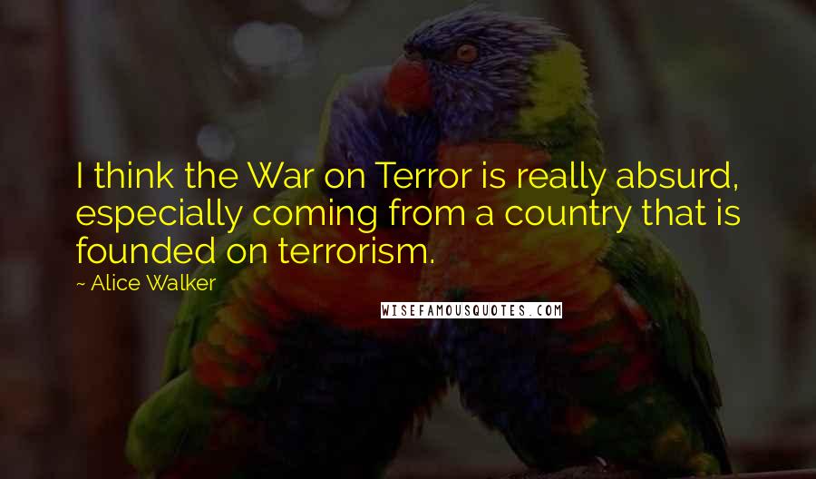 Alice Walker Quotes: I think the War on Terror is really absurd, especially coming from a country that is founded on terrorism.