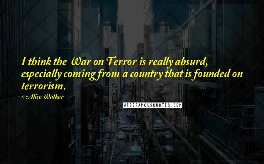 Alice Walker Quotes: I think the War on Terror is really absurd, especially coming from a country that is founded on terrorism.