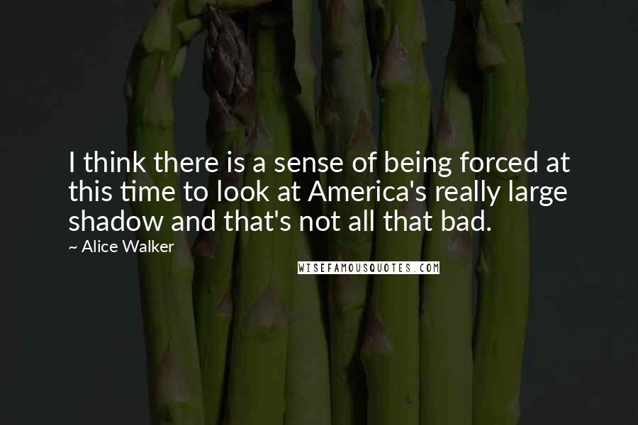 Alice Walker Quotes: I think there is a sense of being forced at this time to look at America's really large shadow and that's not all that bad.