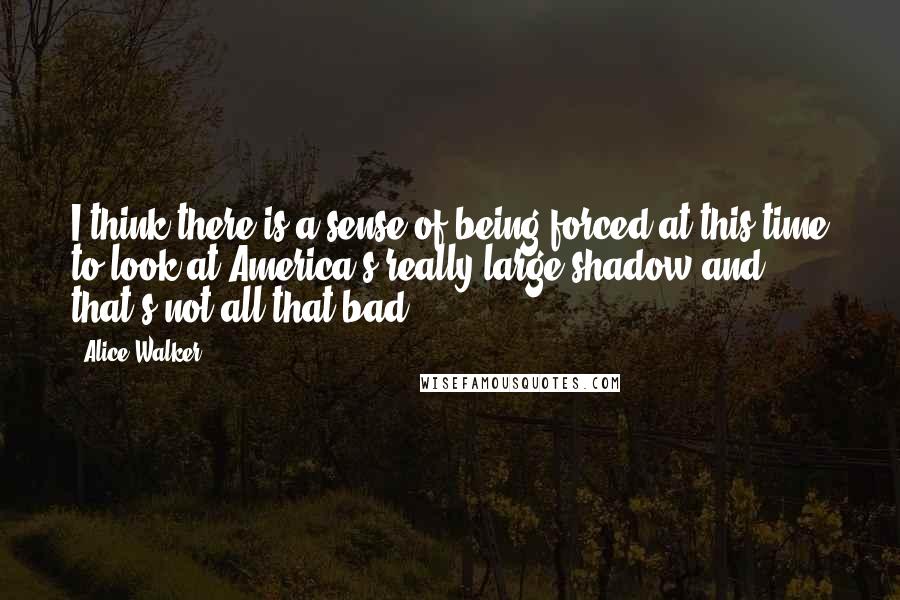 Alice Walker Quotes: I think there is a sense of being forced at this time to look at America's really large shadow and that's not all that bad.