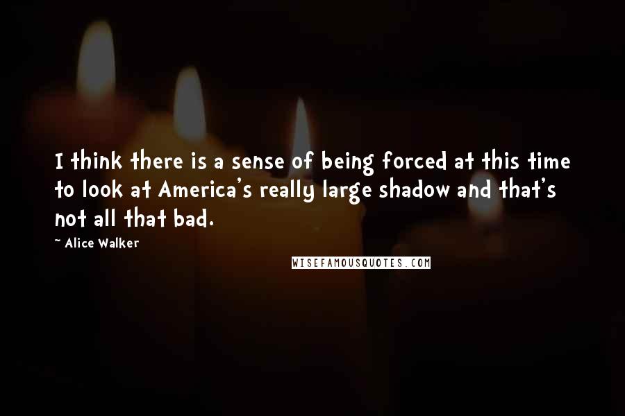 Alice Walker Quotes: I think there is a sense of being forced at this time to look at America's really large shadow and that's not all that bad.