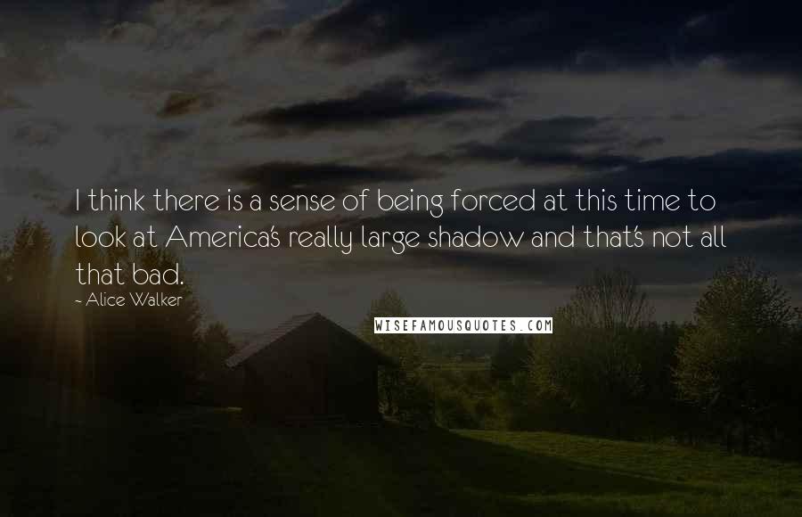 Alice Walker Quotes: I think there is a sense of being forced at this time to look at America's really large shadow and that's not all that bad.