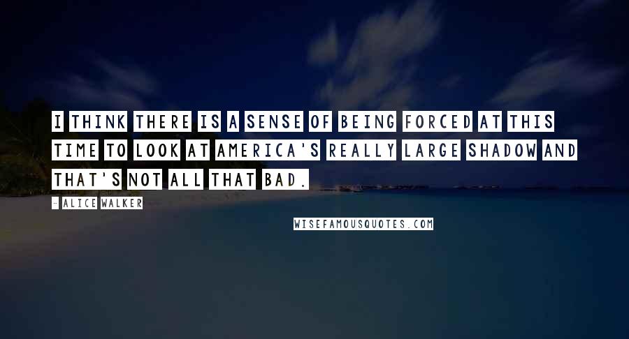 Alice Walker Quotes: I think there is a sense of being forced at this time to look at America's really large shadow and that's not all that bad.