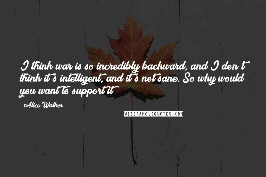 Alice Walker Quotes: I think war is so incredibly backward, and I don't think it's intelligent, and it's not sane. So why would you want to support it?