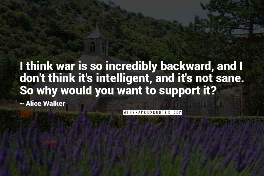 Alice Walker Quotes: I think war is so incredibly backward, and I don't think it's intelligent, and it's not sane. So why would you want to support it?