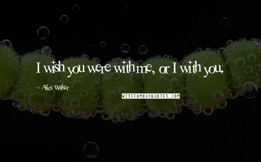 Alice Walker Quotes: I wish you were with me, or I with you.