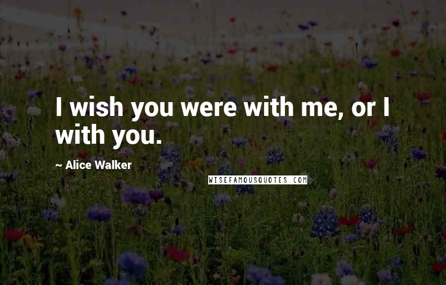 Alice Walker Quotes: I wish you were with me, or I with you.