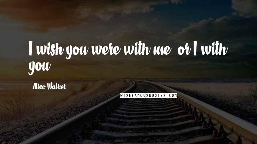 Alice Walker Quotes: I wish you were with me, or I with you.