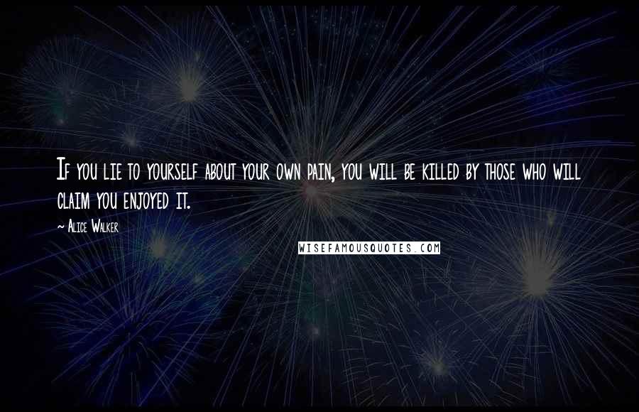 Alice Walker Quotes: If you lie to yourself about your own pain, you will be killed by those who will claim you enjoyed it.