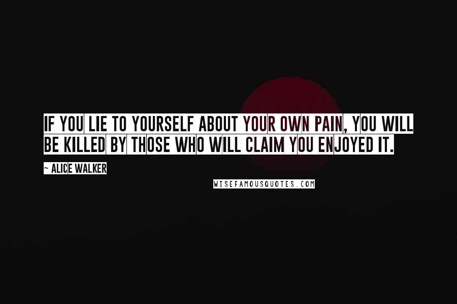 Alice Walker Quotes: If you lie to yourself about your own pain, you will be killed by those who will claim you enjoyed it.