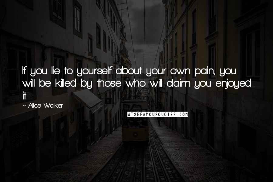 Alice Walker Quotes: If you lie to yourself about your own pain, you will be killed by those who will claim you enjoyed it.